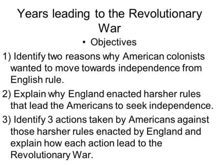 Years leading to the Revolutionary War Objectives 1) Identify two reasons why American colonists wanted to move towards independence from English rule.