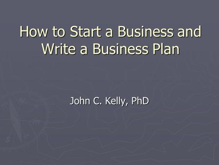 How to Start a Business and Write a Business Plan John C. Kelly, PhD.