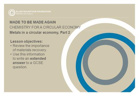MADE TO BE MADE AGAIN CHEMISTRY FOR A CIRCULAR ECONOMY Metals in a circular economy, Part 2 Lesson objectives: Review the importance of materials recovery.