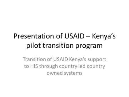 Presentation of USAID – Kenyas pilot transition program Transition of USAID Kenyas support to HIS through country led country owned systems.