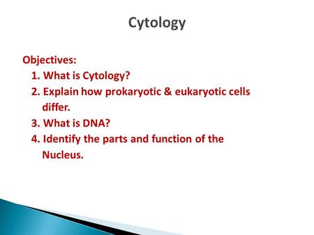 Cytology Objectives: 1. What is Cytology? 2. Explain how prokaryotic & eukaryotic cells differ. 3. What is DNA? 4. Identify the parts and function of the.