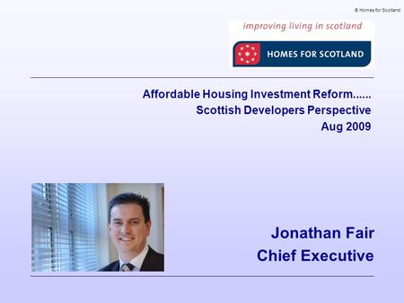 Jonathan Fair Chief Executive © Homes for Scotland Affordable Housing Investment Reform...... Scottish Developers Perspective Aug 2009.