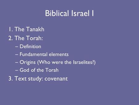 Biblical Israel I 1. The Tanakh 2. The Torah: –Definition –Fundamental elements –Origins (Who were the Israelites?) –God of the Torah 3. Text study: covenant.