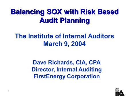 1 Balancing SOX with Risk Based Audit Planning The Institute of Internal Auditors March 9, 2004 Dave Richards, CIA, CPA Director, Internal Auditing FirstEnergy.