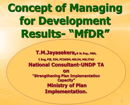 Concept of Managing for Development Results- MfDR T.M.Jayasekera, B Sc Eng., MBA, C Eng, FIE, FIM, FCIWEM, MSLIM, MSLITAD National Consultant-UNDP TA on.