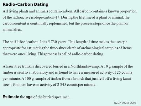 Radio-Carbon Dating NZQA 90256 2005 All living plants and animals contain carbon. All carbon contains a known proportion of the radioactive isotope carbon-14.