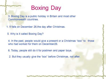 Boxing Day 3. Boxing Day is a public holiday in Britain and most other Commonwealth countries. 1. It falls on December 26,the day after Christmas. 5.