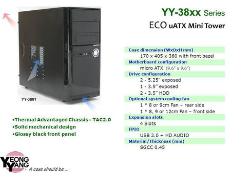 A case should be... Case dimension (WxDxH mm) 170 x 405 x 360 with front bezel Motherboard configuration micro ATX (9.6 x 9.6) Drive configuration 2 -