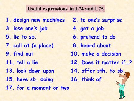 Useful expressions in L74 and L75 1. design new machines2. to ones surprise 3. lose ones job4. get a job 5. lie to sb.6. pretend to do 7. call at (a place)8.