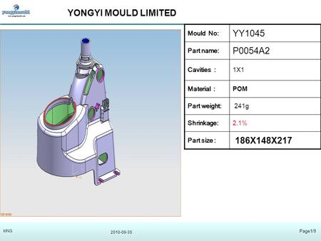 YONGYI MOULD LIMITED 2010-09-30 Page1/9 kING Mould No: YY1045 Part name: P0054A2 Cavities :1X1 Material : POM Part weight: 241g Shrinkage:2.1% Part size.