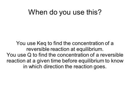 When do you use this? You use Keq to find the concentration of a reversible reaction at equilibrium. You use Q to find the concentration of a reversible.