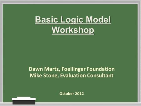 Basic Logic Model Workshop Dawn Martz, Foellinger Foundation Mike Stone, Evaluation Consultant October 2012.
