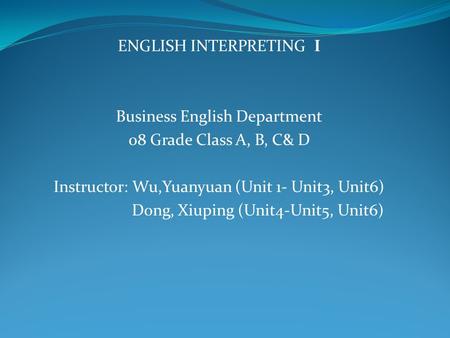 ENGLISH INTERPRETING I Business English Department 08 Grade Class A, B, C& D Instructor: Wu,Yuanyuan (Unit 1- Unit3, Unit6) Dong, Xiuping (Unit4-Unit5,