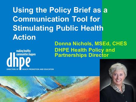 Using the Policy Brief as a Communication Tool for Stimulating Public Health Action Donna Nichols, MSEd, CHES DHPE Health Policy and Partnerships Director.