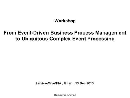 Workshop From Event-Driven Business Process Management to Ubiquitous Complex Event Processing ServiceWave/FIA, Ghent, 13 Dec 2010 Rainer von Ammon.