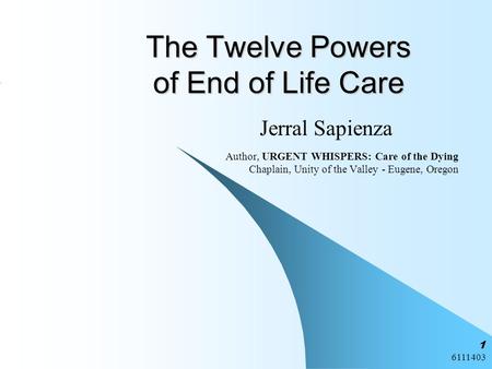 6111403 1 The Twelve Powers of End of Life Care Jerral Sapienza Author, URGENT WHISPERS: Care of the Dying Chaplain, Unity of the Valley - Eugene, Oregon.