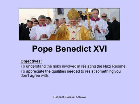 'Respect, Believe, Achieve' Pope Benedict XVI Objectives: To understand the risks involved in resisting the Nazi Regime. To appreciate the qualities needed.