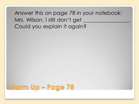 Warm Up – Page 78 Answer this on page 78 in your notebook: Mrs. Wilson, I still dont get _________________. Could you explain it again?