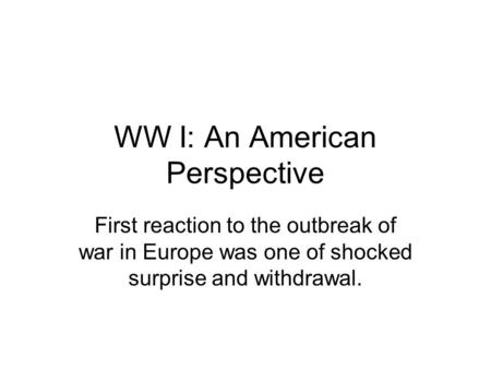 WW I: An American Perspective First reaction to the outbreak of war in Europe was one of shocked surprise and withdrawal.