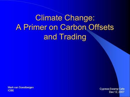 Climate Change: A Primer on Carbon Offsets and Trading Cypress Swamp Cafe Dec 12, 2007 Mark van Soestbergen ICBE.