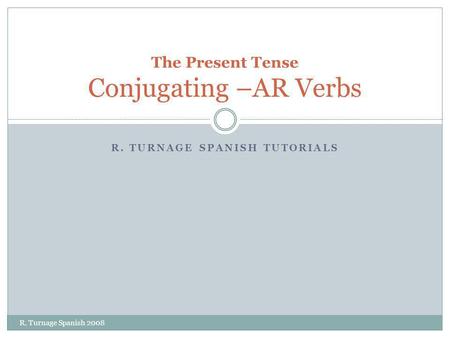 R. TURNAGE SPANISH TUTORIALS The Present Tense Conjugating –AR Verbs R. Turnage Spanish 2008.