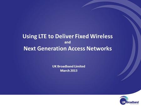 UK Broadband Limited March 2013 Using LTE to Deliver Fixed Wireless and Next Generation Access Networks.