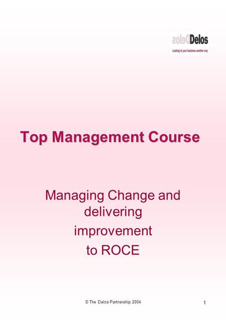 1 © The Delos Partnership 2004 Top Management Course Managing Change and delivering improvement to ROCE.