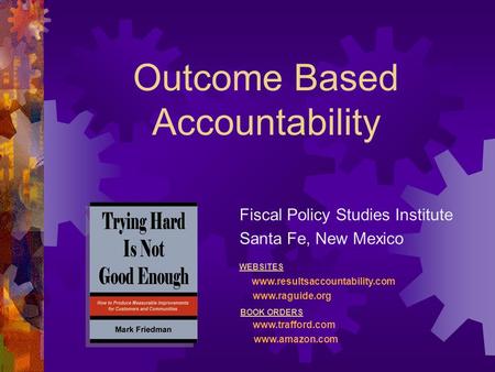Outcome Based Accountability Fiscal Policy Studies Institute Santa Fe, New Mexico WEBSITES www.resultsaccountability.com www.raguide.org BOOK ORDERS www.trafford.com.