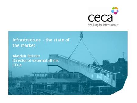 The Future of the CECA Rail Forum Infrastructure – the state of the market Alasdair Reisner Director of external affairs CECA.