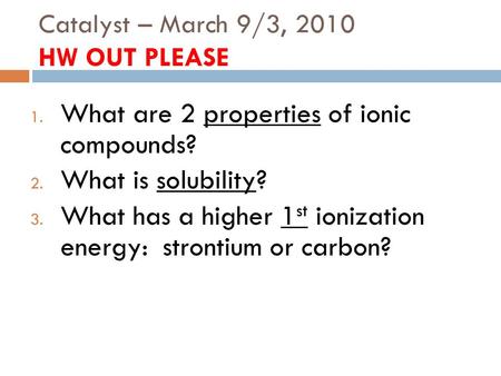 Catalyst – March 9/3, 2010 HW OUT PLEASE 1. What are 2 properties of ionic compounds? 2. What is solubility? 3. What has a higher 1 st ionization energy:
