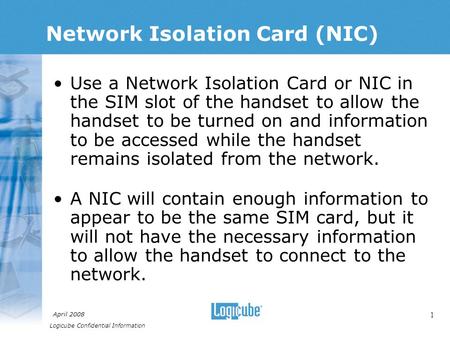 Logicube Confidential Information April 2008 1 Network Isolation Card (NIC) Use a Network Isolation Card or NIC in the SIM slot of the handset to allow.