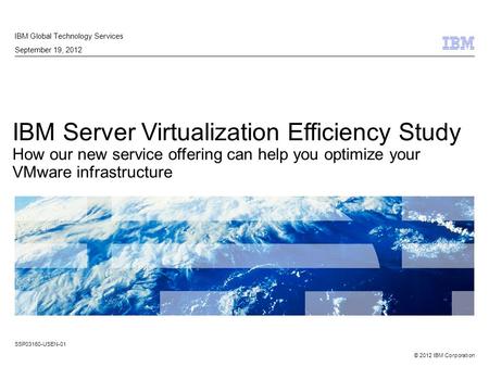 © 2012 IBM Corporation IBM Server Virtualization Efficiency Study How our new service offering can help you optimize your VMware infrastructure IBM Global.