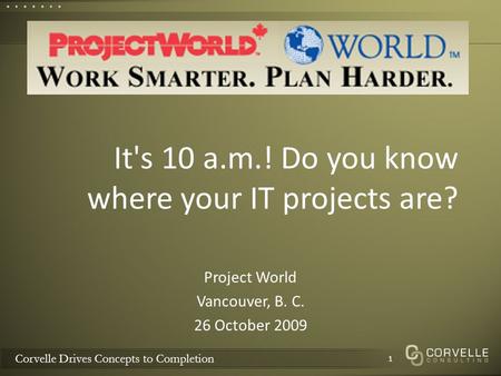 Corvelle Drives Concepts to Completion It's 10 a.m.! Do you know where your IT projects are? Project World Vancouver, B. C. 26 October 2009 1.