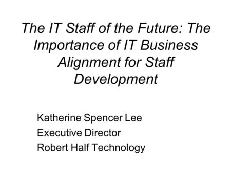 The IT Staff of the Future: The Importance of IT Business Alignment for Staff Development Katherine Spencer Lee Executive Director Robert Half Technology.
