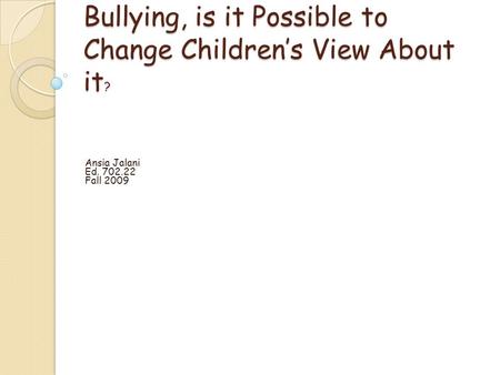 Bullying, is it Possible to Change Childrens View About it ? Ansia Jalani Ed. 702.22 Fall 2009.