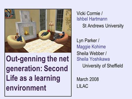 Out-genning the net generation: Second Life as a learning environment Vicki Cormie / Ishbel Hartmann St Andrews University Lyn Parker / Maggie Kohime Sheila.