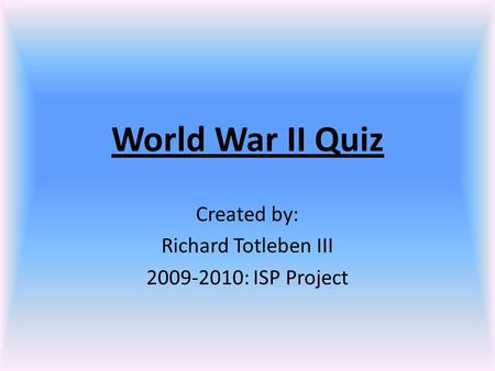 World War II Quiz Created by: Richard Totleben III 2009-2010: ISP Project.