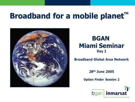 BGAN Miami Seminar Day 1 Broadband Global Area Network 28 th June 2005 Option Finder Session 2 Broadband for a mobile planet TM.