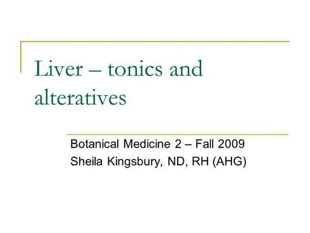 Liver – tonics and alteratives Botanical Medicine 2 – Fall 2009 Sheila Kingsbury, ND, RH (AHG)