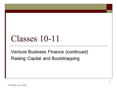 AVB II 2006 Jay A. Smith 1 Classes 10-11 Venture Business Finance (continued) Raising Capital and Bootstrapping.