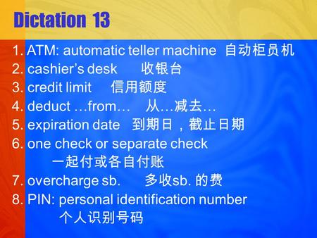 Dictation 13 1. ATM: automatic teller machine 2. cashiers desk 3. credit limit 4. deduct …from… … … 5. expiration date 6. one check or separate check 7.
