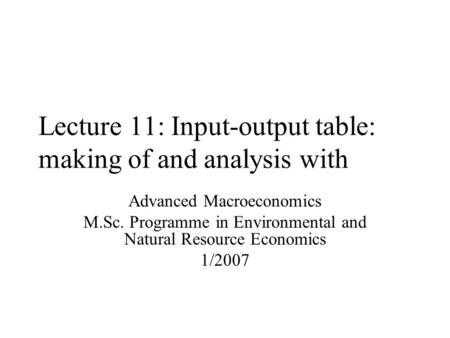 Lecture 11: Input-output table: making of and analysis with Advanced Macroeconomics M.Sc. Programme in Environmental and Natural Resource Economics 1/2007.
