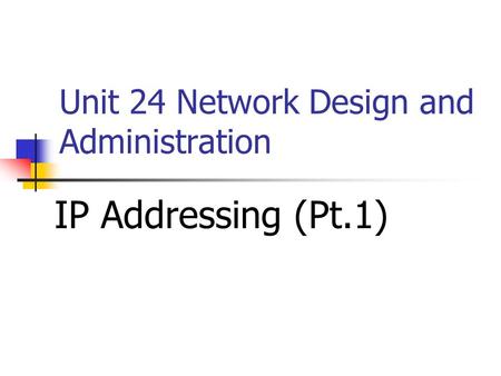Unit 24 Network Design and Administration IP Addressing (Pt.1)