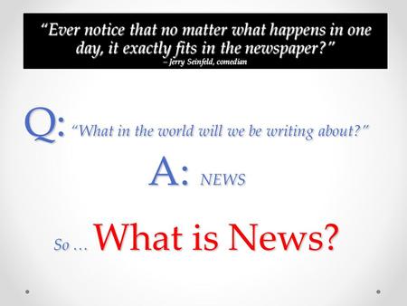 Q: What in the world will we be writing about? A: NEWS So … What is News? Ever notice that no matter what happens in one day, it exactly fits in the newspaper?Ever.
