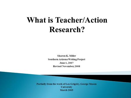 What is Teacher/Action Research? Sharon K. Miller Southern Arizona Writing Project June 1, 2007 Revised November, 2008 Partially from the work of Leo Grigsby,