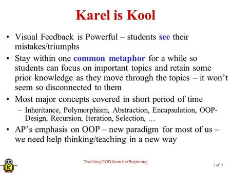 1 of 3 Teaching OOD from the Beginning Karel is Kool Visual Feedback is Powerful – students see their mistakes/triumphs Stay within one common metaphor.