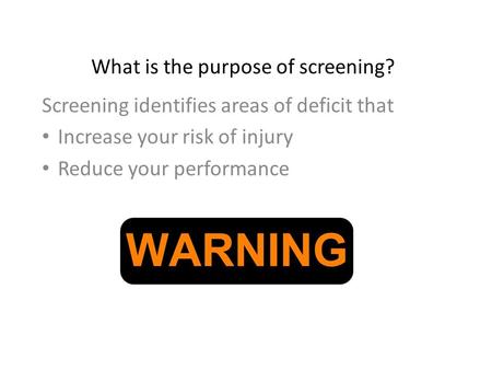 What is the purpose of screening? Screening identifies areas of deficit that Increase your risk of injury Reduce your performance.