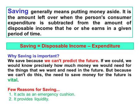 Saving generally means putting money aside. It is the amount left over when the person's consumer expenditure is subtracted from the amount of disposable.
