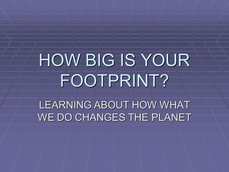 HOW BIG IS YOUR FOOTPRINT? LEARNING ABOUT HOW WHAT WE DO CHANGES THE PLANET.