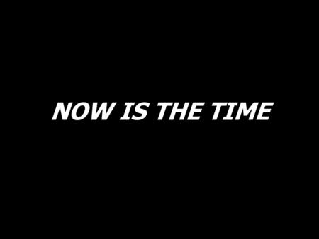 NOW IS THE TIME.